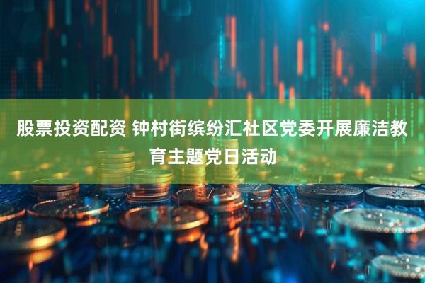 股票投资配资 钟村街缤纷汇社区党委开展廉洁教育主题党日活动
