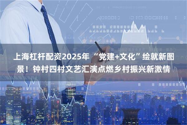 上海杠杆配资2025年 “党建+文化”绘就新图景！钟村四村文艺汇演点燃乡村振兴新激情