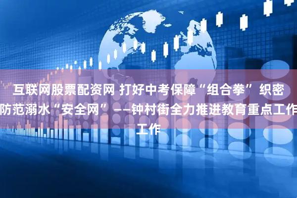 互联网股票配资网 打好中考保障“组合拳” 织密防范溺水“安全网” ——钟村街全力推进教育重点工作