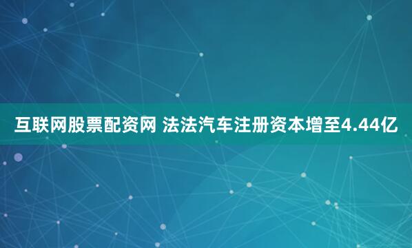 互联网股票配资网 法法汽车注册资本增至4.44亿