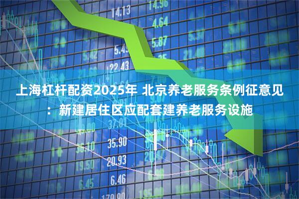 上海杠杆配资2025年 北京养老服务条例征意见：新建居住区应配套建养老服务设施