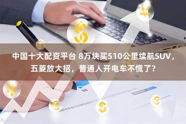 中国十大配资平台 8万块买510公里续航SUV，五菱放大招，普通人开电车不慌了？