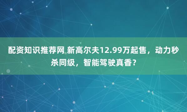配资知识推荐网 新高尔夫12.99万起售，动力秒杀同级，智能驾驶真香？