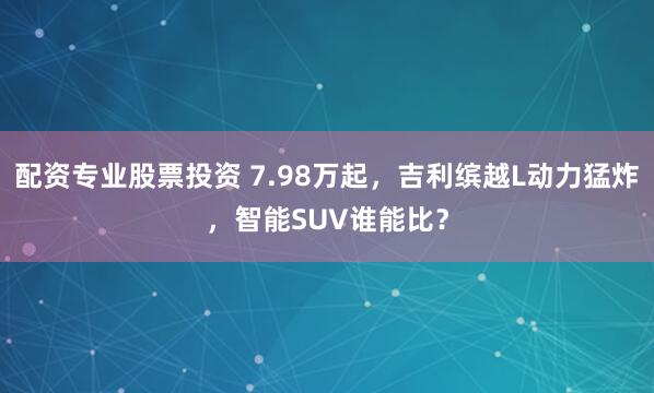 配资专业股票投资 7.98万起，吉利缤越L动力猛炸，智能SUV谁能比？