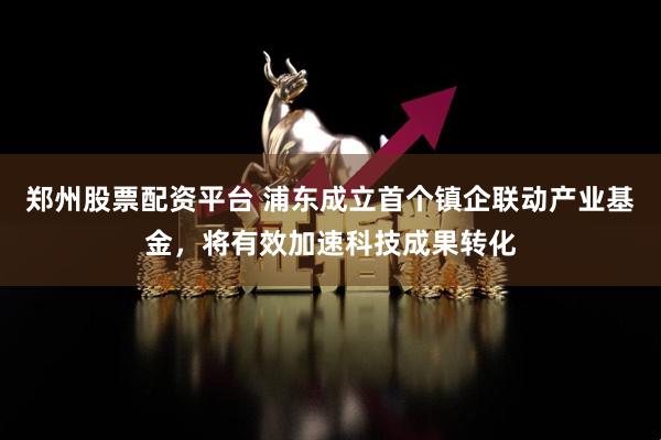 郑州股票配资平台 浦东成立首个镇企联动产业基金，将有效加速科技成果转化