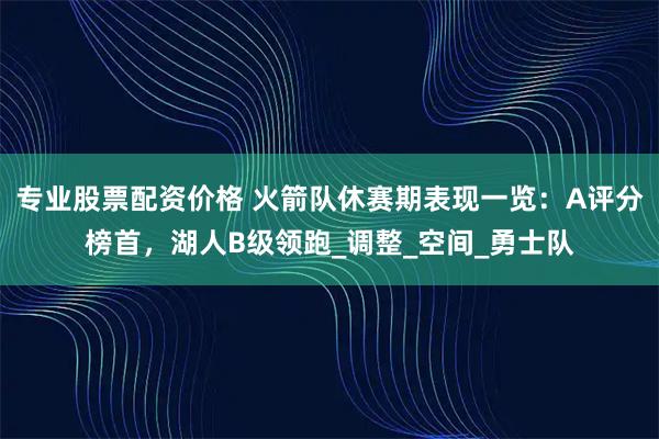 专业股票配资价格 火箭队休赛期表现一览：A评分榜首，湖人B级领跑_调整_空间_勇士队