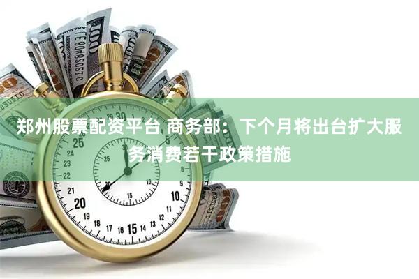 郑州股票配资平台 商务部：下个月将出台扩大服务消费若干政策措施