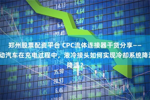 郑州股票配资平台 CPC流体连接器干货分享——电动汽车在充电过程中，液冷接头如何实现冷却系统降温？