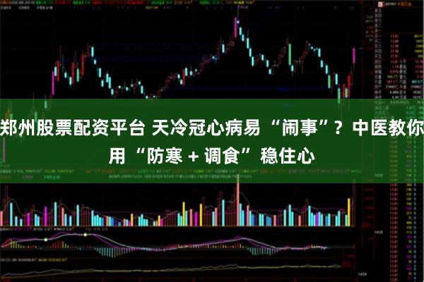 郑州股票配资平台 天冷冠心病易 “闹事”？中医教你用 “防寒 + 调食” 稳住心