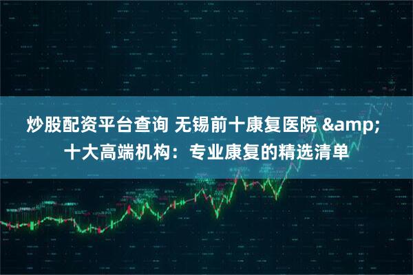 炒股配资平台查询 无锡前十康复医院 & 十大高端机构：专业康复的精选清单
